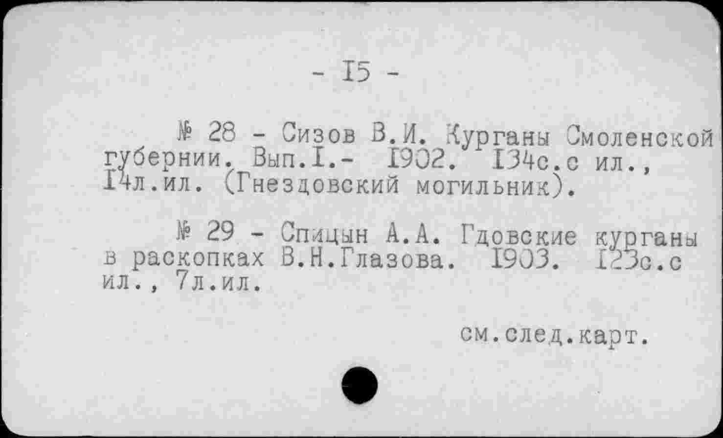 ﻿- 15 -
Æ 28 - Сизов В.И. Курганы Смоленской губернии. Вып.1.- 1902. 134с.с ил., 14л.ил. <Гнездовский могильник).
$ 29 - Спицын А.А. Гдовские курганы в раскопках В.Н.Глазова. 1903. Х23с.с ил. , 7л.ил.
см.след.карт.